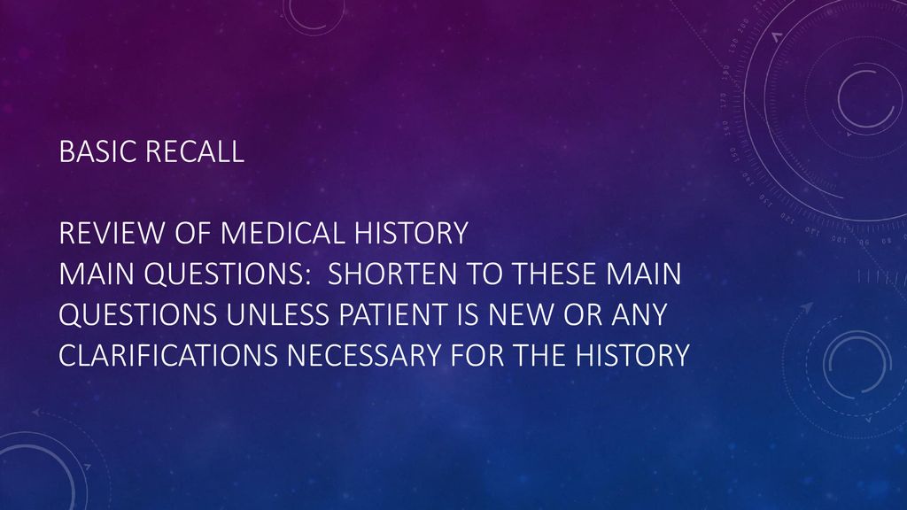 Basic recall Review of Medical history Main questions: shorten to these main questions unless patient is new or any clarifications necessary for the history