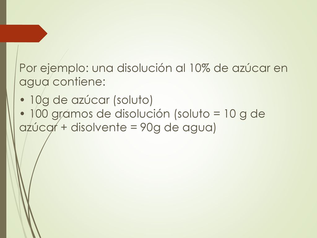 Por ejemplo: una disolución al 10% de azúcar en agua contiene: • 10g de azúcar (soluto) • 100 gramos de disolución (soluto = 10 g de azúcar + disolvente = 90g de agua)