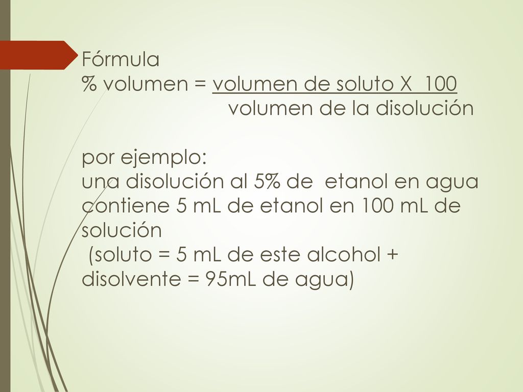 Fórmula % volumen = volumen de soluto X 100 volumen de la disolución por ejemplo: una disolución al 5% de etanol en agua contiene 5 mL de etanol en 100 mL de solución (soluto = 5 mL de este alcohol + disolvente = 95mL de agua)
