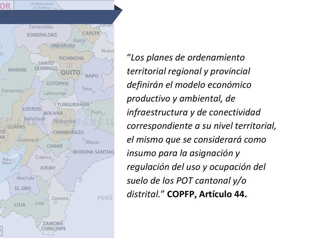 Los planes de ordenamiento territorial regional y provincial definirán el modelo económico productivo y ambiental, de infraestructura y de conectividad correspondiente a su nivel territorial, el mismo que se considerará como insumo para la asignación y regulación del uso y ocupación del suelo de los POT cantonal y/o distrital. COPFP, Artículo 44.