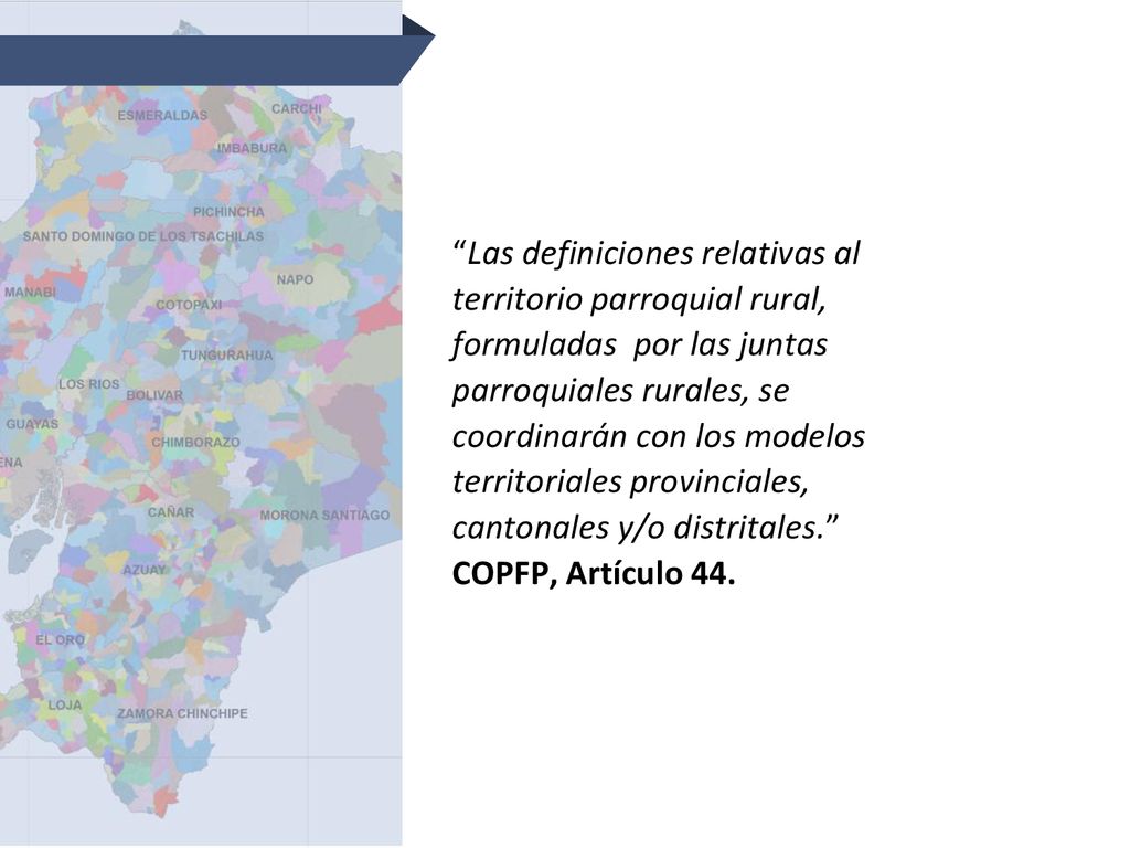 Las definiciones relativas al territorio parroquial rural, formuladas por las juntas parroquiales rurales, se coordinarán con los modelos territoriales provinciales, cantonales y/o distritales. COPFP, Artículo 44.