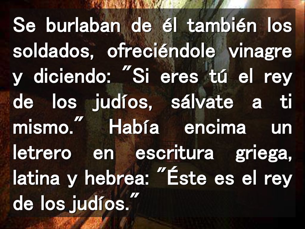 Se burlaban de él también los soldados, ofreciéndole vinagre y diciendo: Si eres tú el rey de los judíos, sálvate a ti mismo. Había encima un letrero en escritura griega, latina y hebrea: Éste es el rey de los judíos.