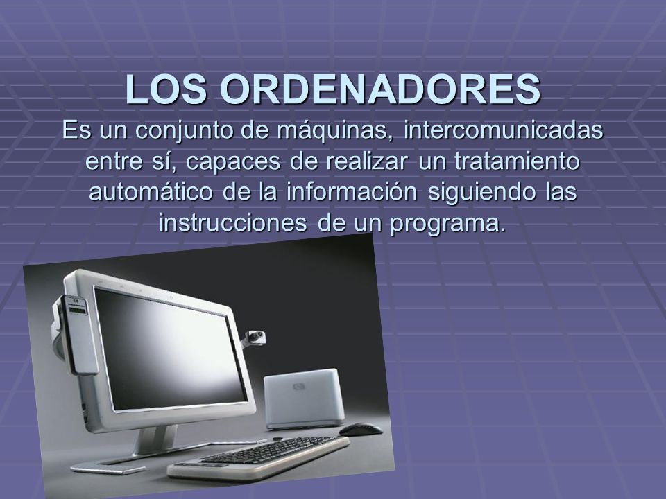 LOS ORDENADORES Es un conjunto de máquinas, intercomunicadas entre sí, capaces de realizar un tratamiento automático de la información siguiendo las instrucciones de un programa.