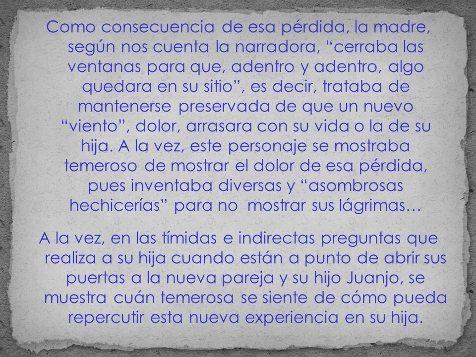 Como consecuencia de esa pérdida, la madre, según nos cuenta la narradora, cerraba las ventanas para que, adentro y adentro, algo quedara en su sitio , es decir, trataba de mantenerse preservada de que un nuevo viento , dolor, arrasara con su vida o la de su hija. A la vez, este personaje se mostraba temeroso de mostrar el dolor de esa pérdida, pues inventaba diversas y asombrosas hechicerías para no mostrar sus lágrimas…