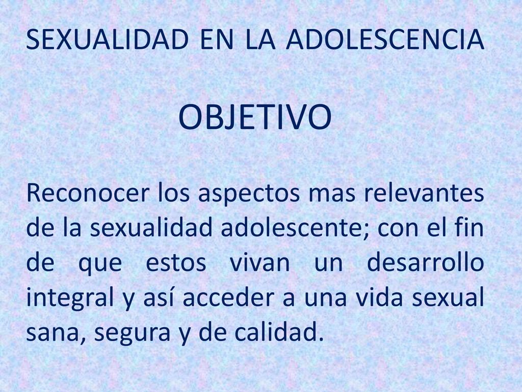 SEXUALIDAD EN LA ADOLESCENCIA OBJETIVO Reconocer los aspectos mas relevantes de la sexualidad adolescente; con el fin de que estos vivan un desarrollo integral y así acceder a una vida sexual sana, segura y de calidad.