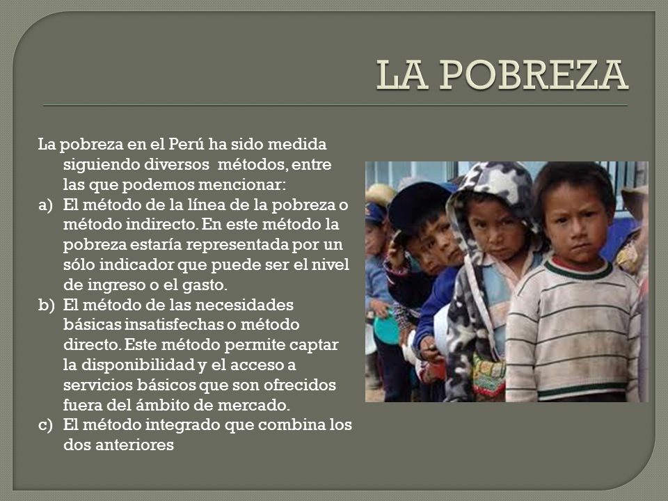 LA POBREZA La pobreza en el Perú ha sido medida siguiendo diversos métodos, entre las que podemos mencionar: