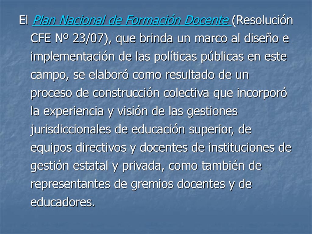 El Plan Nacional de Formación Docente (Resolución CFE Nº 23/07), que brinda un marco al diseño e implementación de las políticas públicas en este campo, se elaboró como resultado de un proceso de construcción colectiva que incorporó la experiencia y visión de las gestiones jurisdiccionales de educación superior, de equipos directivos y docentes de instituciones de gestión estatal y privada, como también de representantes de gremios docentes y de educadores.