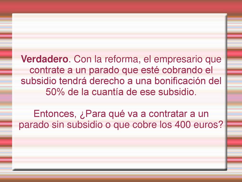 Verdadero. Con la reforma, el empresario que contrate a un parado que esté cobrando el subsidio tendrá derecho a una bonificación del 50% de la cuantía de ese subsidio.
