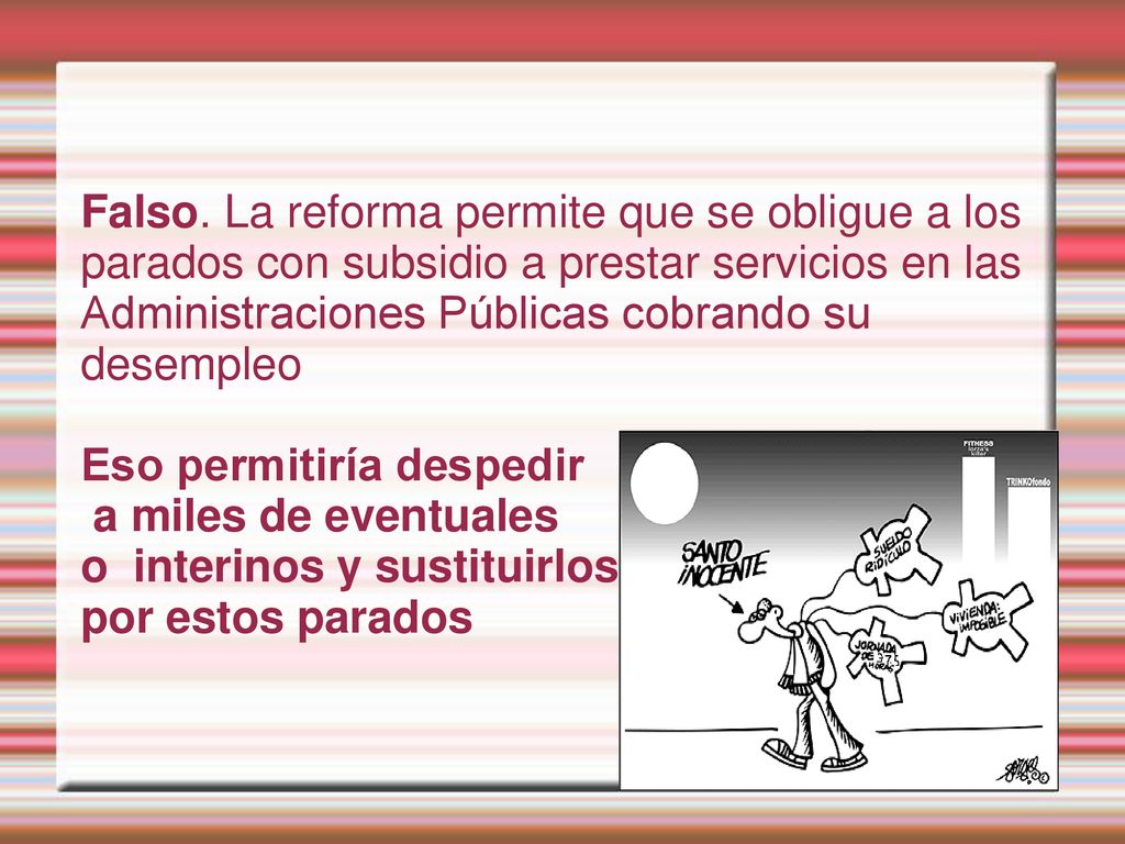 Falso. La reforma permite que se obligue a los parados con subsidio a prestar servicios en las Administraciones Públicas cobrando su desempleo