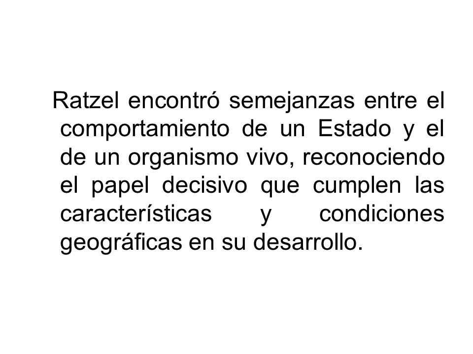 Ratzel encontró semejanzas entre el comportamiento de un Estado y el de un organismo vivo, reconociendo el papel decisivo que cumplen las características y condiciones geográficas en su desarrollo.