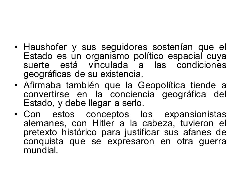 Haushofer y sus seguidores sostenían que el Estado es un organismo político espacial cuya suerte está vinculada a las condiciones geográficas de su existencia.