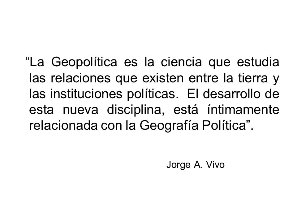 La Geopolítica es la ciencia que estudia las relaciones que existen entre la tierra y las instituciones políticas. El desarrollo de esta nueva disciplina, está íntimamente relacionada con la Geografía Política .