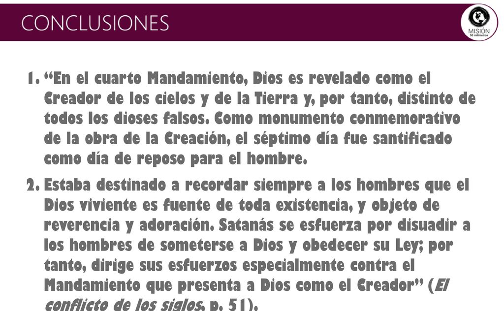En el cuarto Mandamiento, Dios es revelado como el Creador de los cielos y de la Tierra y, por tanto, distinto de todos los dioses falsos. Como monumento conmemorativo de la obra de la Creación, el séptimo día fue santificado como día de reposo para el hombre.