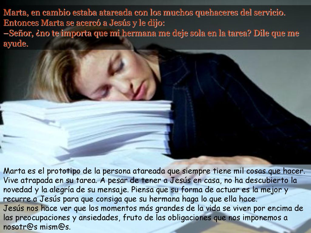 Marta, en cambio estaba atareada con los muchos quehaceres del servicio. Entonces Marta se acercó a Jesús y le dijo: –Señor, ¿no te importa que mi hermana me deje sola en la tarea Dile que me ayude.