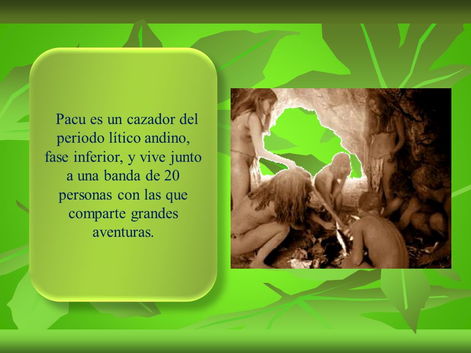 Pacu es un cazador del periodo lítico andino, fase inferior, y vive junto a una banda de 20 personas con las que comparte grandes aventuras.