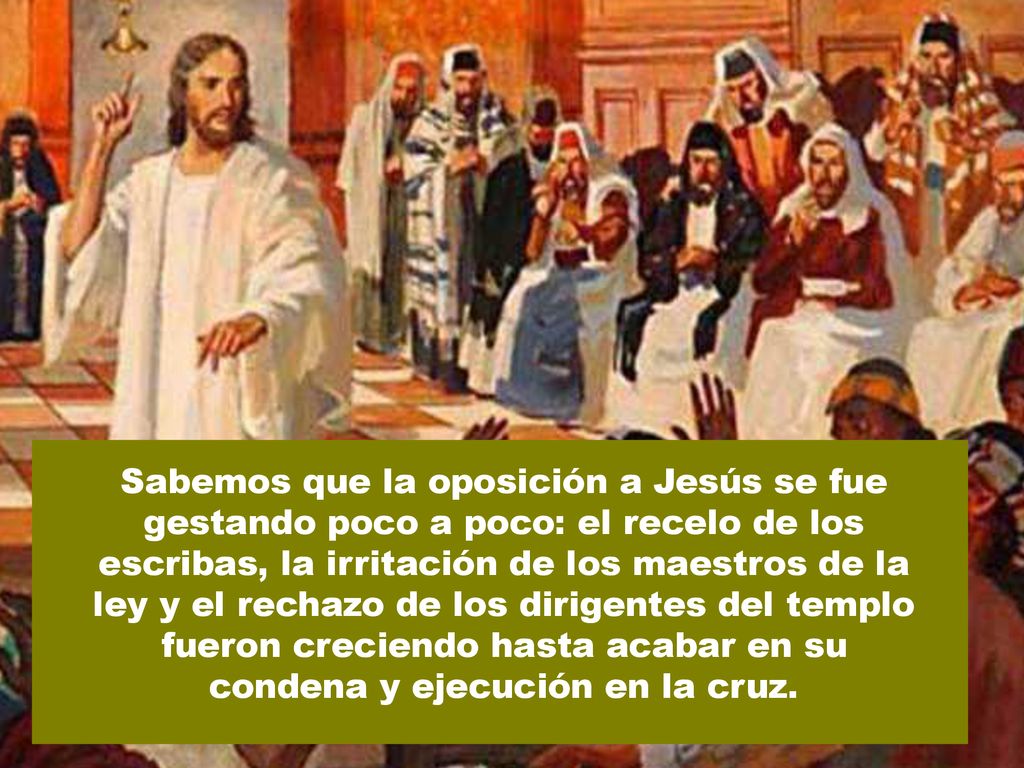 Sabemos que la oposición a Jesús se fue gestando poco a poco: el recelo de los escribas, la irritación de los maestros de la ley y el rechazo de los dirigentes del templo fueron creciendo hasta acabar en su condena y ejecución en la cruz.