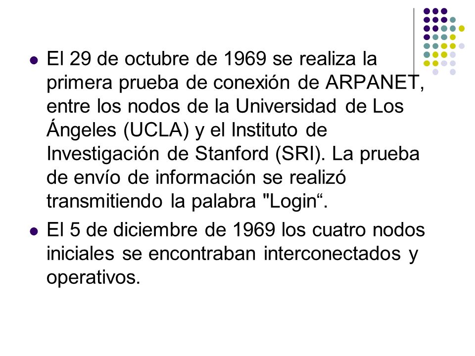 El 29 de octubre de 1969 se realiza la primera prueba de conexión de ARPANET, entre los nodos de la Universidad de Los Ángeles (UCLA) y el Instituto de Investigación de Stanford (SRI). La prueba de envío de información se realizó transmitiendo la palabra Login .