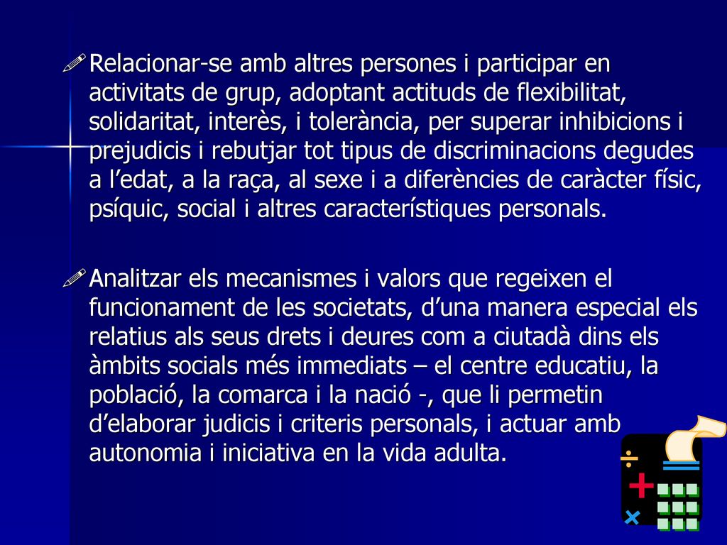 Relacionar-se amb altres persones i participar en activitats de grup, adoptant actituds de flexibilitat, solidaritat, interès, i tolerància, per superar inhibicions i prejudicis i rebutjar tot tipus de discriminacions degudes a l’edat, a la raça, al sexe i a diferències de caràcter físic, psíquic, social i altres característiques personals.