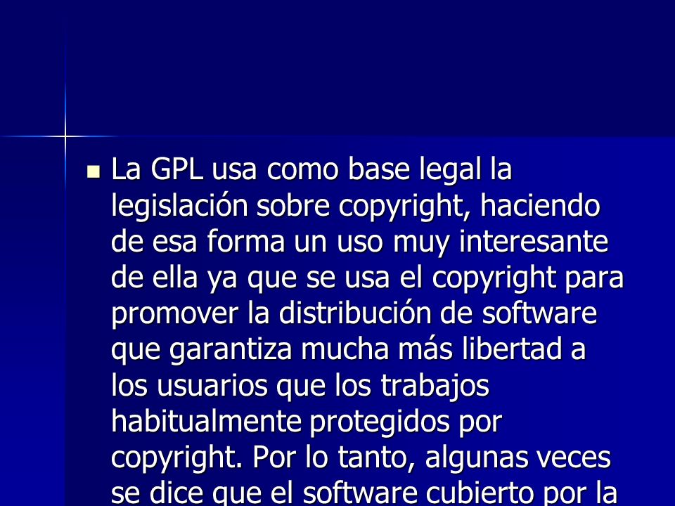 La GPL usa como base legal la legislación sobre copyright, haciendo de esa forma un uso muy interesante de ella ya que se usa el copyright para promover la distribución de software que garantiza mucha más libertad a los usuarios que los trabajos habitualmente protegidos por copyright.