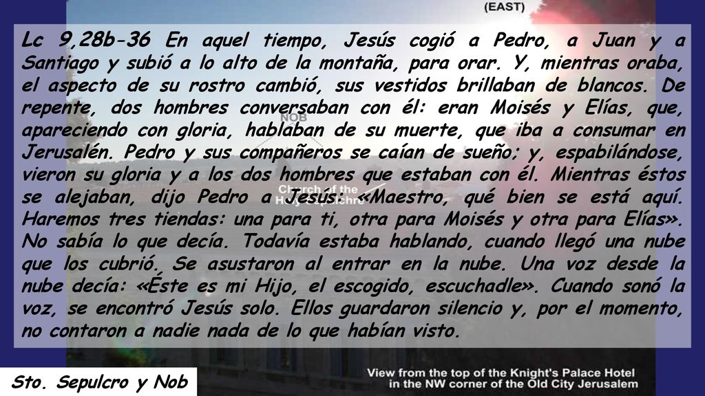 Lc 9,28b-36 En aquel tiempo, Jesús cogió a Pedro, a Juan y a Santiago y subió a lo alto de la montaña, para orar. Y, mientras oraba, el aspecto de su rostro cambió, sus vestidos brillaban de blancos. De repente, dos hombres conversaban con él: eran Moisés y Elías, que, apareciendo con gloria, hablaban de su muerte, que iba a consumar en Jerusalén. Pedro y sus compañeros se caían de sueño; y, espabilándose, vieron su gloria y a los dos hombres que estaban con él. Mientras éstos se alejaban, dijo Pedro a Jesús: «Maestro, qué bien se está aquí. Haremos tres tiendas: una para ti, otra para Moisés y otra para Elías». No sabía lo que decía. Todavía estaba hablando, cuando llegó una nube que los cubrió. Se asustaron al entrar en la nube. Una voz desde la nube decía: «Éste es mi Hijo, el escogido, escuchadle». Cuando sonó la voz, se encontró Jesús solo. Ellos guardaron silencio y, por el momento, no contaron a nadie nada de lo que habían visto.
