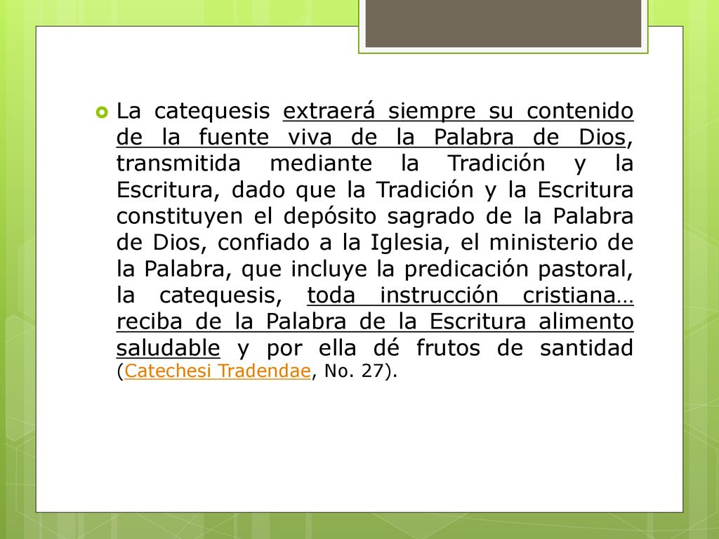 La catequesis extraerá siempre su contenido de la fuente viva de la Palabra de Dios, transmitida mediante la Tradición y la Escritura, dado que la Tradición y la Escritura constituyen el depósito sagrado de la Palabra de Dios, confiado a la Iglesia, el ministerio de la Palabra, que incluye la predicación pastoral, la catequesis, toda instrucción cristiana… reciba de la Palabra de la Escritura alimento saludable y por ella dé frutos de santidad (Catechesi Tradendae, No.