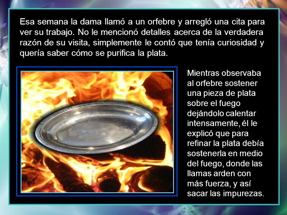 Esa semana la dama llamó a un orfebre y arregló una cita para ver su trabajo. No le mencionó detalles acerca de la verdadera razón de su visita, simplemente le contó que tenía curiosidad y quería saber cómo se purifica la plata.