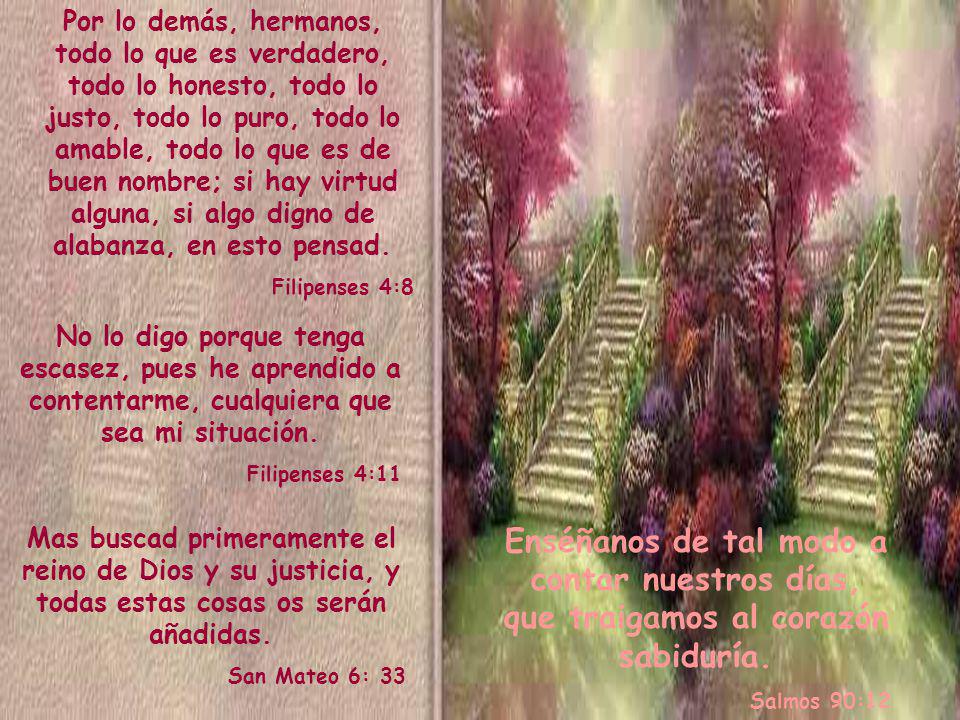 Por lo demás, hermanos, todo lo que es verdadero, todo lo honesto, todo lo justo, todo lo puro, todo lo amable, todo lo que es de buen nombre; si hay virtud alguna, si algo digno de alabanza, en esto pensad.