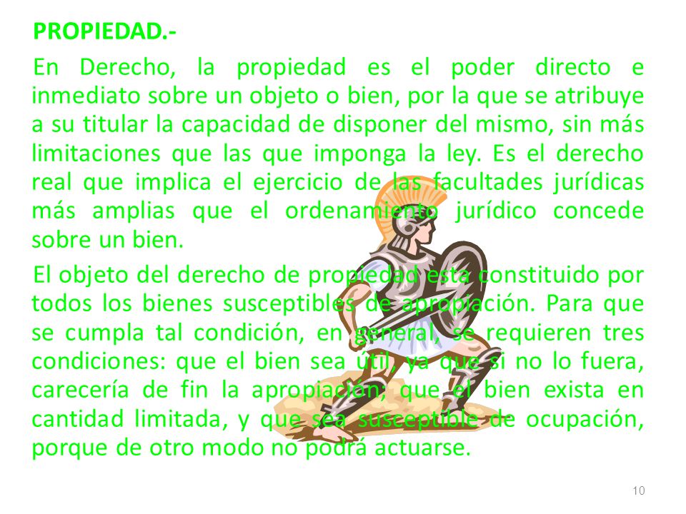 PROPIEDAD.- En Derecho, la propiedad es el poder directo e inmediato sobre un objeto o bien, por la que se atribuye a su titular la capacidad de disponer del mismo, sin más limitaciones que las que imponga la ley.