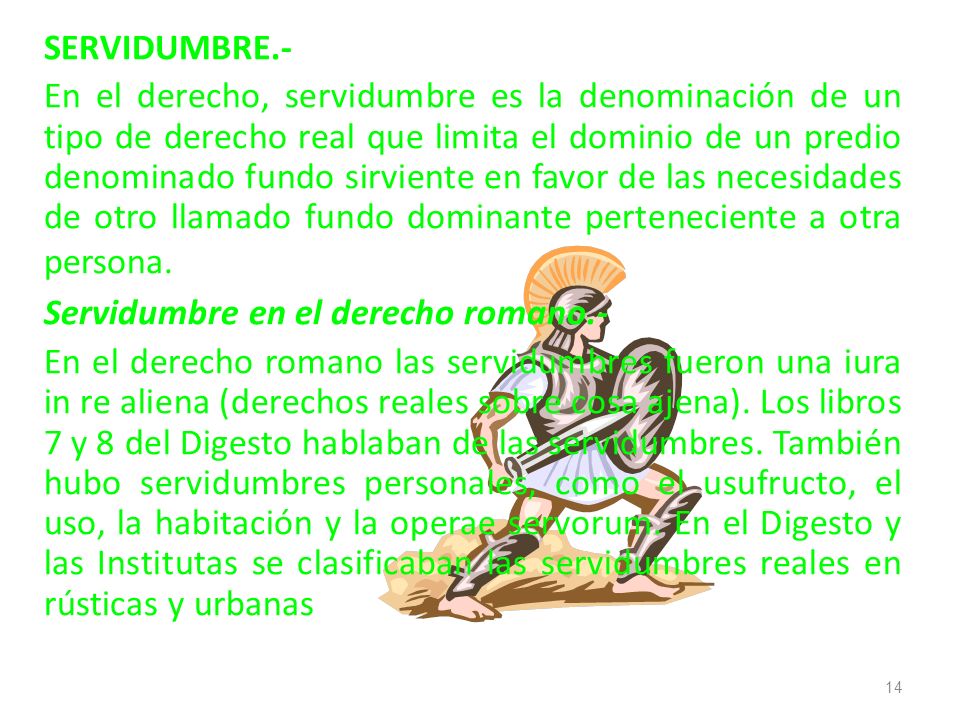 SERVIDUMBRE.- En el derecho, servidumbre es la denominación de un tipo de derecho real que limita el dominio de un predio denominado fundo sirviente en favor de las necesidades de otro llamado fundo dominante perteneciente a otra persona.