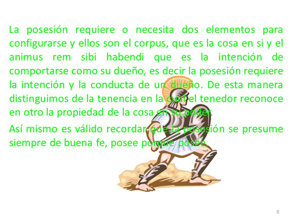 La posesión requiere o necesita dos elementos para configurarse y ellos son el corpus, que es la cosa en si y el animus rem sibi habendi que es la intención de comportarse como su dueño, es decir la posesión requiere la intención y la conducta de un dueño.