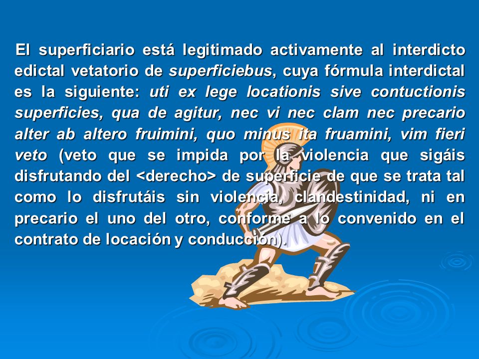 El superficiario está legitimado activamente al interdicto edictal vetatorio de superficiebus, cuya fórmula interdictal es la siguiente: uti ex lege locationis sive contuctionis superficies, qua de agitur, nec vi nec clam nec precario alter ab altero fruimini, quo minus ita fruamini, vim fieri veto (veto que se impida por la violencia que sigáis disfrutando del <derecho> de superficie de que se trata tal como lo disfrutáis sin violencia, clandestinidad, ni en precario el uno del otro, conforme a lo convenido en el contrato de locación y conducción).