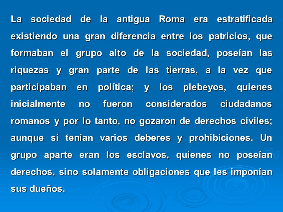 La sociedad de la antigua Roma era estratificada existiendo una gran diferencia entre los patricios, que formaban el grupo alto de la sociedad, poseían las riquezas y gran parte de las tierras, a la vez que participaban en política; y los plebeyos, quienes inicialmente no fueron considerados ciudadanos romanos y por lo tanto, no gozaron de derechos civiles; aunque sí tenían varios deberes y prohibiciones.