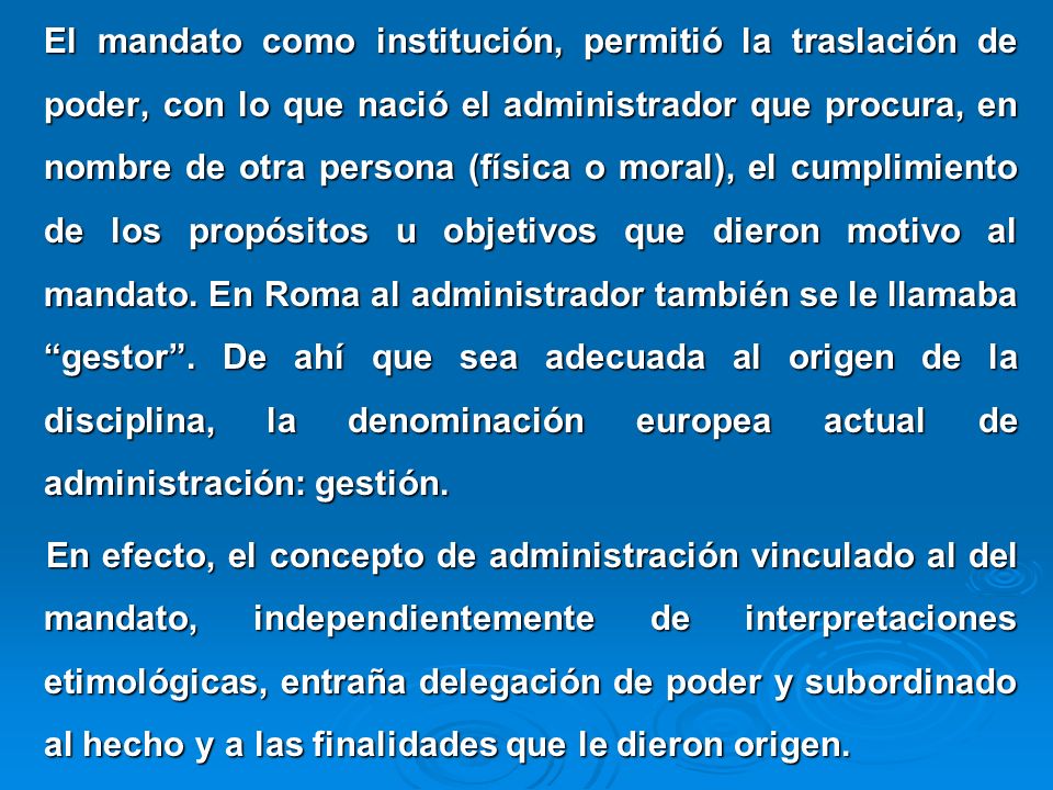 El mandato como institución, permitió la traslación de poder, con lo que nació el administrador que procura, en nombre de otra persona (física o moral), el cumplimiento de los propósitos u objetivos que dieron motivo al mandato. En Roma al administrador también se le llamaba gestor . De ahí que sea adecuada al origen de la disciplina, la denominación europea actual de administración: gestión.