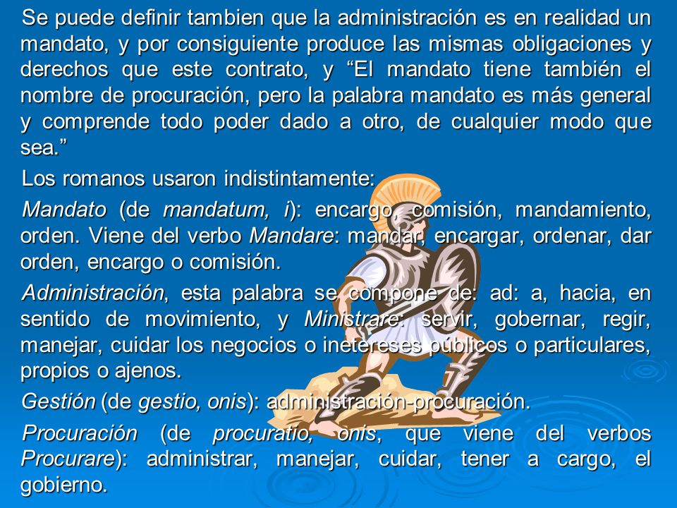 Se puede definir tambien que la administración es en realidad un mandato, y por consiguiente produce las mismas obligaciones y derechos que este contrato, y El mandato tiene también el nombre de procuración, pero la palabra mandato es más general y comprende todo poder dado a otro, de cualquier modo que sea.