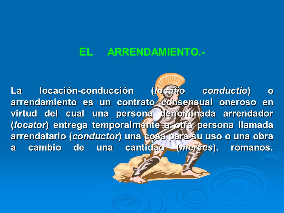 EL ARRENDAMIENTO.- La locación-conducción (locatio conductio) o arrendamiento es un contrato consensual oneroso en virtud del cual una persona denominada arrendador (locator) entrega temporalmente a otra persona llamada arrendatario (conductor) una cosa para su uso o una obra a cambio de una cantidad (merces).