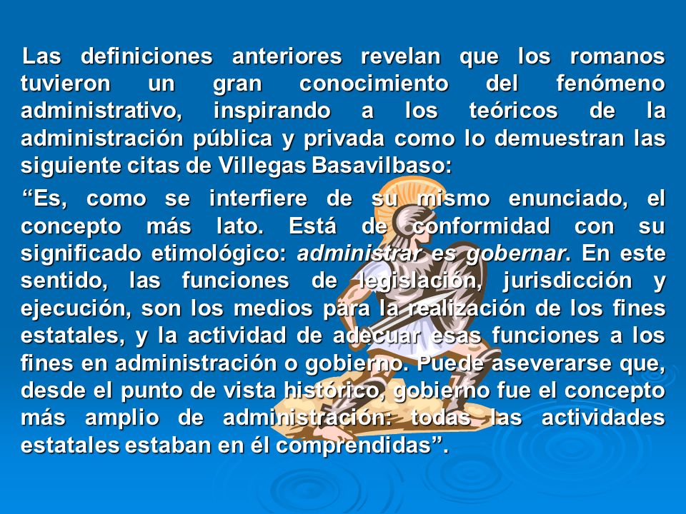 Las definiciones anteriores revelan que los romanos tuvieron un gran conocimiento del fenómeno administrativo, inspirando a los teóricos de la administración pública y privada como lo demuestran las siguiente citas de Villegas Basavilbaso: