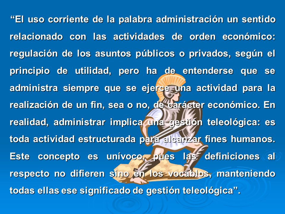 El uso corriente de la palabra administración un sentido relacionado con las actividades de orden económico: regulación de los asuntos públicos o privados, según el principio de utilidad, pero ha de entenderse que se administra siempre que se ejerce una actividad para la realización de un fin, sea o no, de carácter económico.