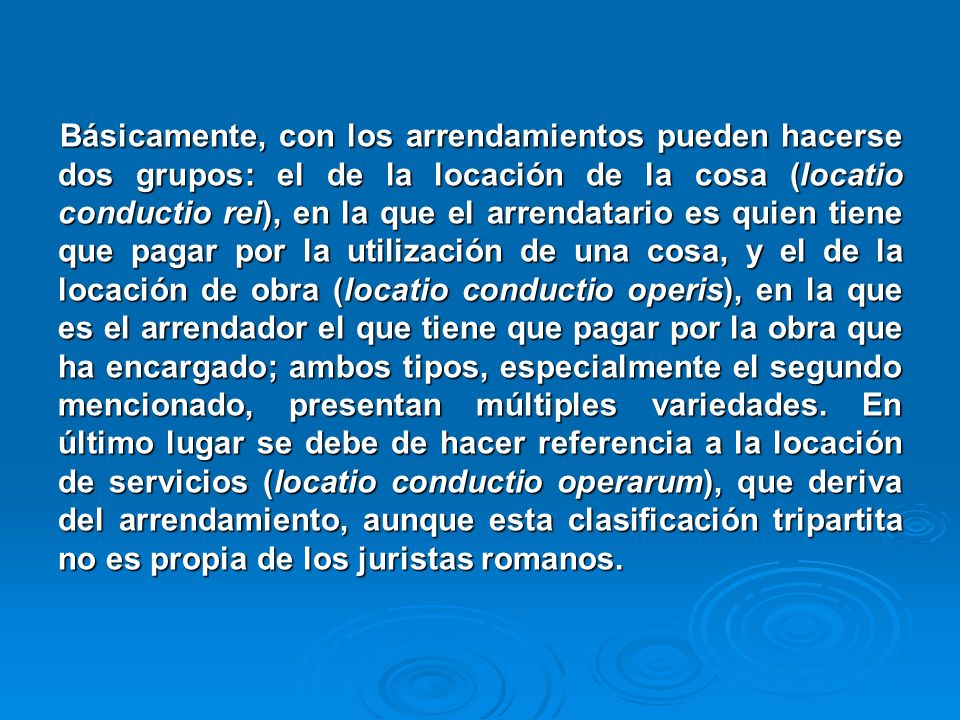 Básicamente, con los arrendamientos pueden hacerse dos grupos: el de la locación de la cosa (locatio conductio rei), en la que el arrendatario es quien tiene que pagar por la utilización de una cosa, y el de la locación de obra (locatio conductio operis), en la que es el arrendador el que tiene que pagar por la obra que ha encargado; ambos tipos, especialmente el segundo mencionado, presentan múltiples variedades.