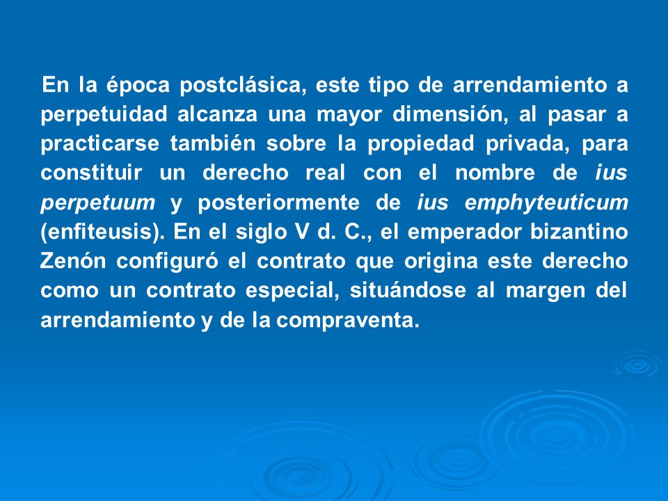 En la época postclásica, este tipo de arrendamiento a perpetuidad alcanza una mayor dimensión, al pasar a practicarse también sobre la propiedad privada, para constituir un derecho real con el nombre de ius perpetuum y posteriormente de ius emphyteuticum (enfiteusis).