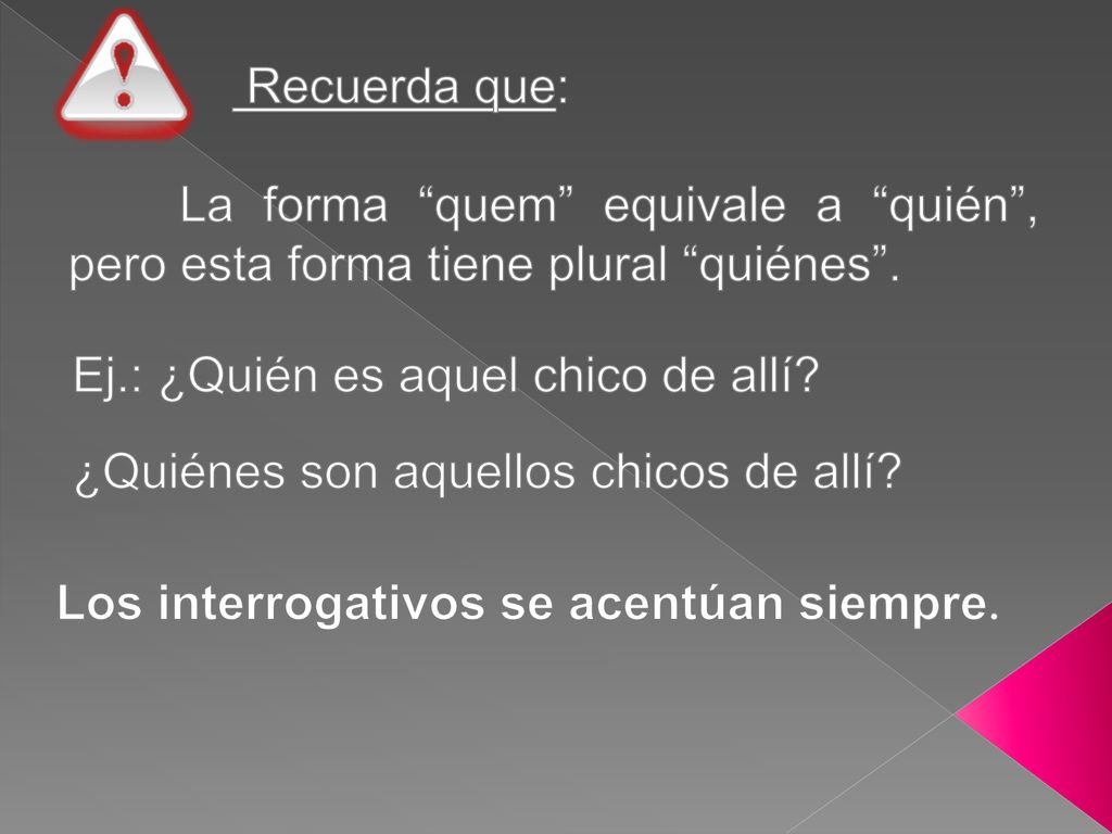 Recuerda que: La forma quem equivale a quién , pero esta forma tiene plural quiénes . Ej.: ¿Quién es aquel chico de allí