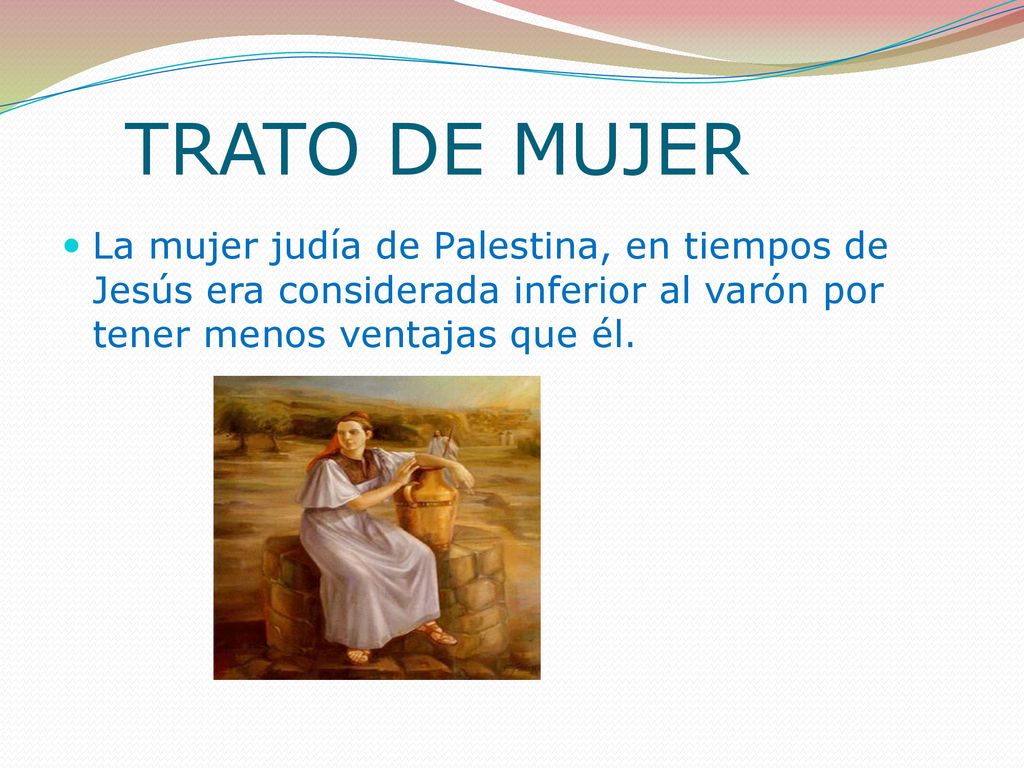 TRATO DE MUJER La mujer judía de Palestina, en tiempos de Jesús era considerada inferior al varón por tener menos ventajas que él.
