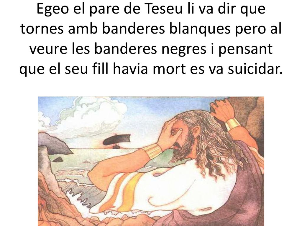 Egeo el pare de Teseu li va dir que tornes amb banderes blanques pero al veure les banderes negres i pensant que el seu fill havia mort es va suicidar.
