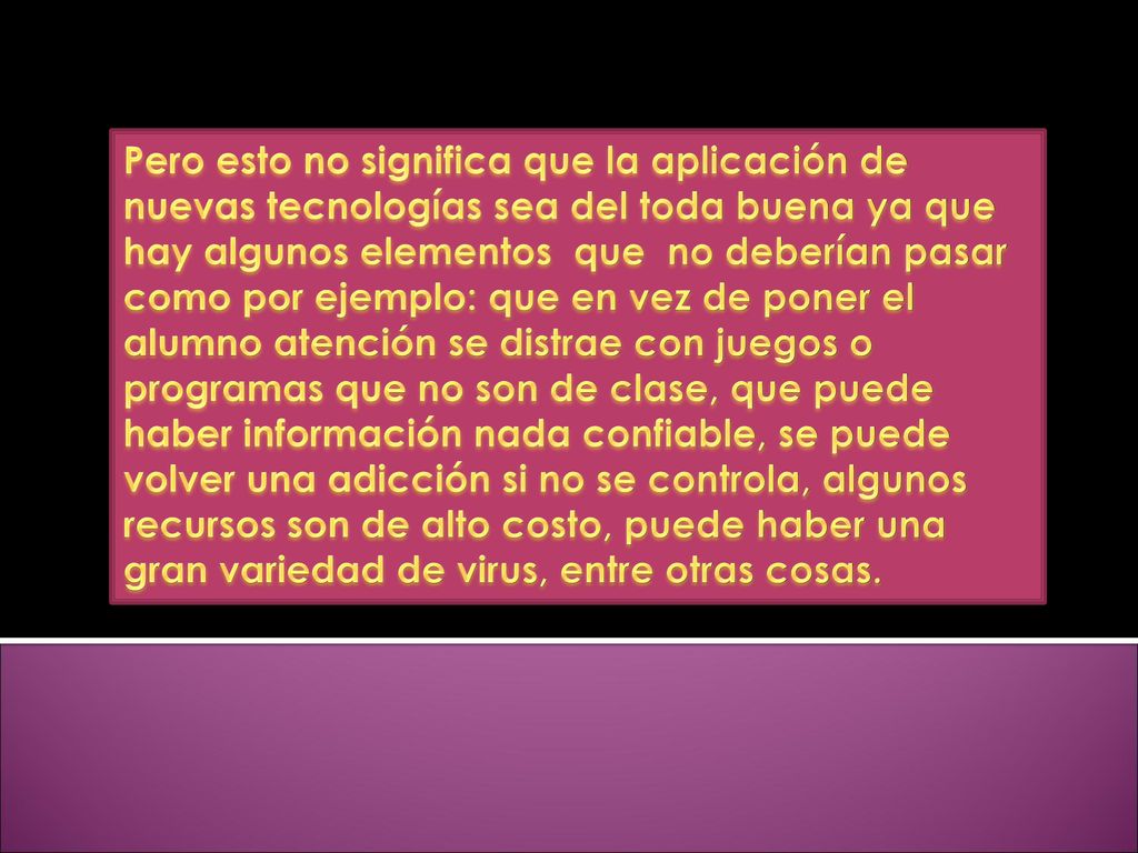 Pero esto no significa que la aplicación de nuevas tecnologías sea del toda buena ya que hay algunos elementos que no deberían pasar como por ejemplo: que en vez de poner el alumno atención se distrae con juegos o programas que no son de clase, que puede haber información nada confiable, se puede volver una adicción si no se controla, algunos recursos son de alto costo, puede haber una gran variedad de virus, entre otras cosas.