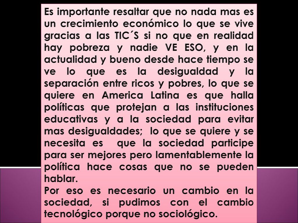 Es importante resaltar que no nada mas es un crecimiento económico lo que se vive gracias a las TIC´S si no que en realidad hay pobreza y nadie VE ESO, y en la actualidad y bueno desde hace tiempo se ve lo que es la desigualdad y la separación entre ricos y pobres, lo que se quiere en America Latina es que halla políticas que protejan a las instituciones educativas y a la sociedad para evitar mas desigualdades; lo que se quiere y se necesita es que la sociedad participe para ser mejores pero lamentablemente la política hace cosas que no se pueden hablar.