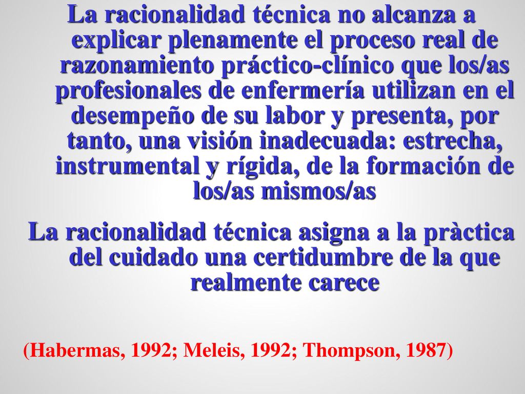 La racionalidad técnica no alcanza a explicar plenamente el proceso real de razonamiento práctico-clínico que los/as profesionales de enfermería utilizan en el desempeño de su labor y presenta, por tanto, una visión inadecuada: estrecha, instrumental y rígida, de la formación de los/as mismos/as