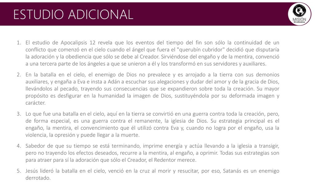 El estudio de Apocalipsis 12 revela que los eventos del tiempo del fin son sólo la continuidad de un conflicto que comenzó en el cielo cuando el ángel que fuera el querubín cubridor decidió que disputaría la adoración y la obediencia que sólo se debe al Creador. Sirviéndose del engaño y de la mentira, convenció a una tercera parte de los ángeles a que se unieron a él y los transformó en sus servidores y auxiliares.
