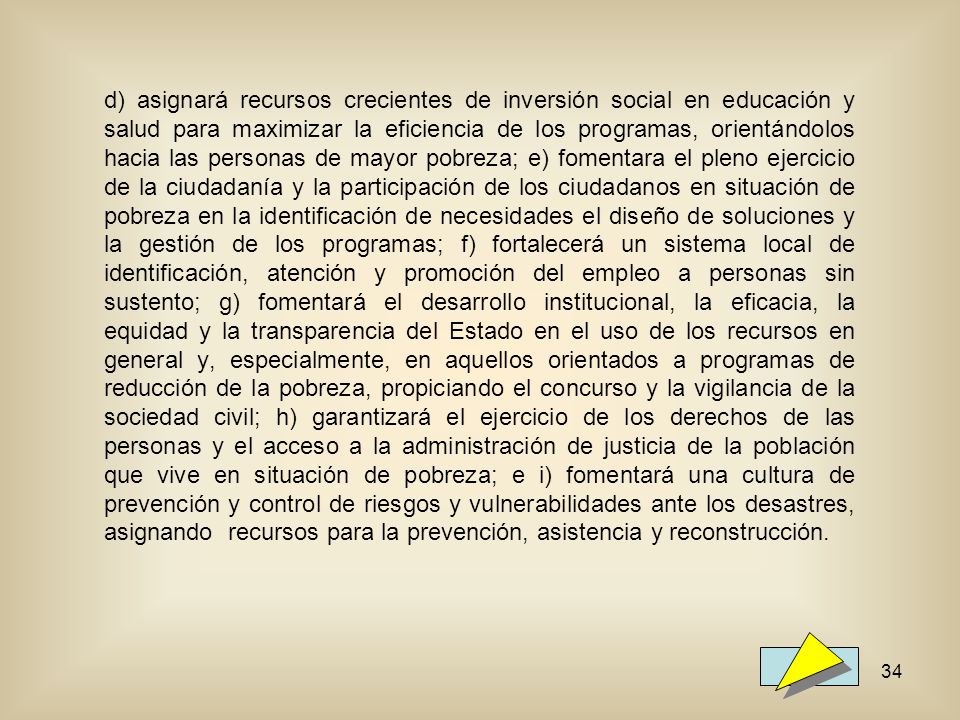 d) asignará recursos crecientes de inversión social en educación y salud para maximizar la eficiencia de los programas, orientándolos hacia las personas de mayor pobreza; e) fomentara el pleno ejercicio de la ciudadanía y la participación de los ciudadanos en situación de pobreza en la identificación de necesidades el diseño de soluciones y la gestión de los programas; f) fortalecerá un sistema local de identificación, atención y promoción del empleo a personas sin sustento; g) fomentará el desarrollo institucional, la eficacia, la equidad y la transparencia del Estado en el uso de los recursos en general y, especialmente, en aquellos orientados a programas de reducción de la pobreza, propiciando el concurso y la vigilancia de la sociedad civil; h) garantizará el ejercicio de los derechos de las personas y el acceso a la administración de justicia de la población que vive en situación de pobreza; e i) fomentará una cultura de prevención y control de riesgos y vulnerabilidades ante los desastres, asignando recursos para la prevención, asistencia y reconstrucción.