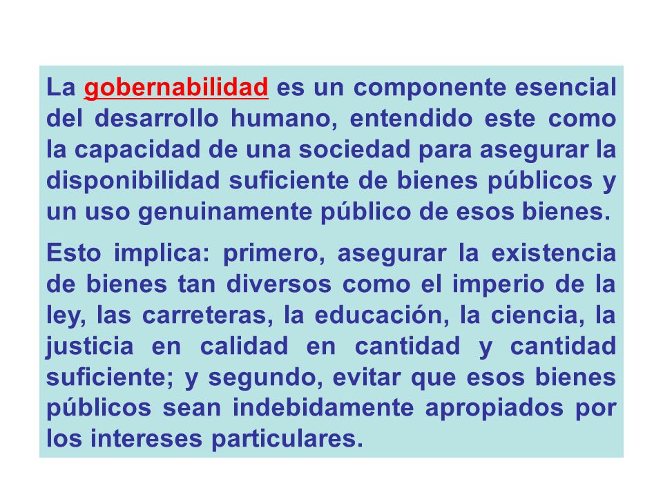 La gobernabilidad es un componente esencial del desarrollo humano, entendido este como la capacidad de una sociedad para asegurar la disponibilidad suficiente de bienes públicos y un uso genuinamente público de esos bienes.