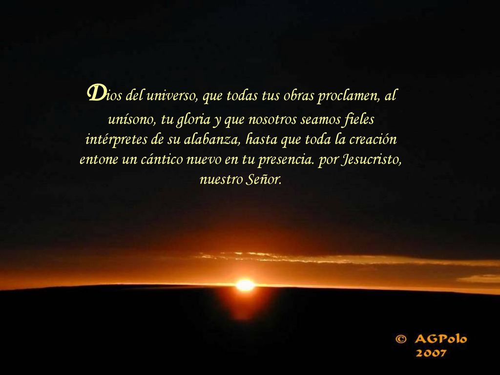 Dios del universo, que todas tus obras proclamen, al unísono, tu gloria y que nosotros seamos fieles intérpretes de su alabanza, hasta que toda la creación entone un cántico nuevo en tu presencia.