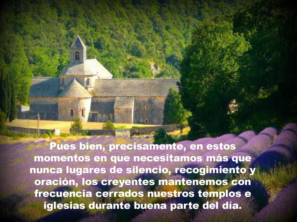 Pues bien, precisamente, en estos momentos en que necesitamos más que nunca lugares de silencio, recogimiento y oración, los creyentes mantenemos con frecuencia cerrados nuestros templos e iglesias durante buena parte del día.